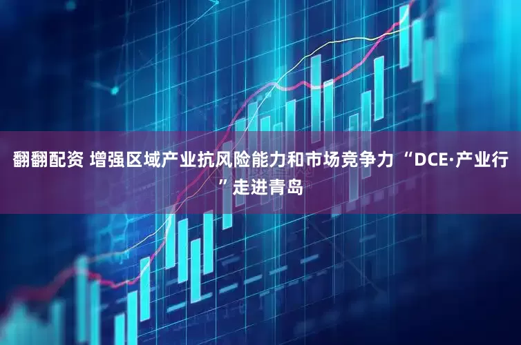 翻翻配资 增强区域产业抗风险能力和市场竞争力 “DCE·产业行”走进青岛