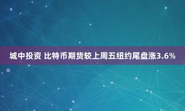 城中投资 比特币期货较上周五纽约尾盘涨3.6%