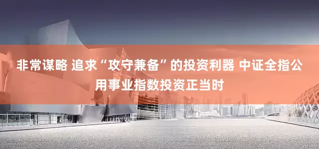 非常谋略 追求“攻守兼备”的投资利器 中证全指公用事业指数投资正当时