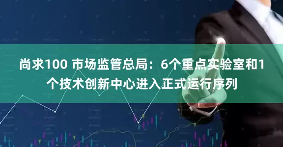 尚求100 市场监管总局：6个重点实验室和1个技术创新中心进入正式运行序列