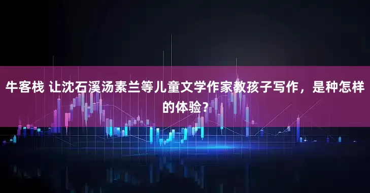 牛客栈 让沈石溪汤素兰等儿童文学作家教孩子写作，是种怎样的体验？