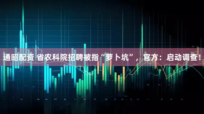 通昭配资 省农科院招聘被指“萝卜坑”，官方：启动调查！