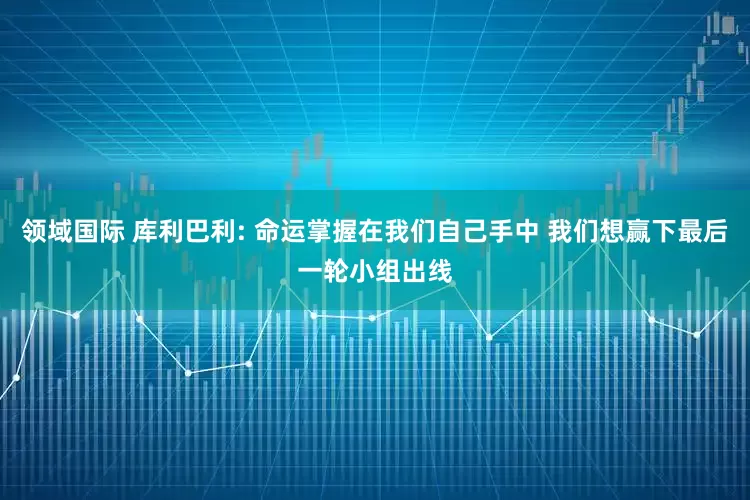领域国际 库利巴利: 命运掌握在我们自己手中 我们想赢下最后一轮小组出线