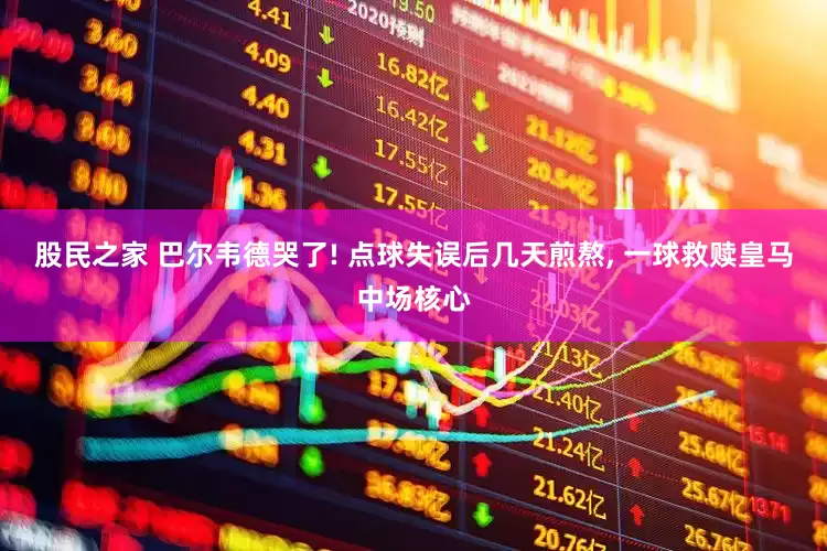 股民之家 巴尔韦德哭了! 点球失误后几天煎熬, 一球救赎皇马中场核心