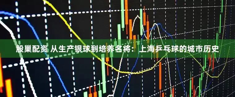 股巢配资 从生产银球到培养名将：上海乒乓球的城市历史
