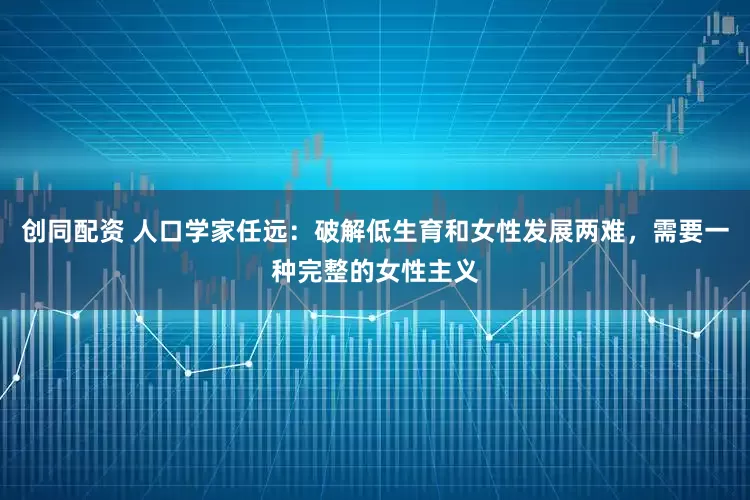 创同配资 人口学家任远：破解低生育和女性发展两难，需要一种完整的女性主义