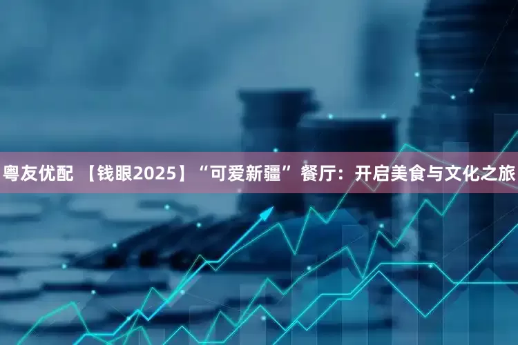 粤友优配 【钱眼2025】“可爱新疆” 餐厅：开启美食与文化之旅