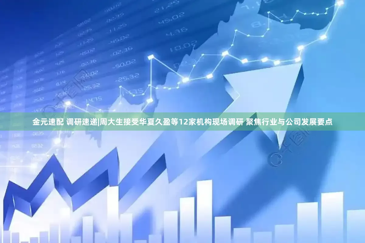 金元速配 调研速递|周大生接受华夏久盈等12家机构现场调研 聚焦行业与公司发展要点