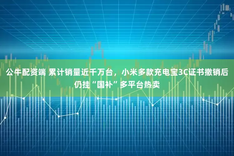 公牛配资端 累计销量近千万台，小米多款充电宝3C证书撤销后仍挂“国补”多平台热卖