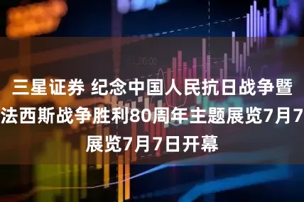 三星证券 纪念中国人民抗日战争暨世界反法西斯战争胜利80周年主题展览7月7日开幕