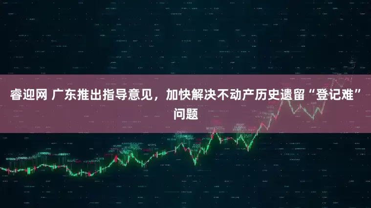 睿迎网 广东推出指导意见，加快解决不动产历史遗留“登记难”问题