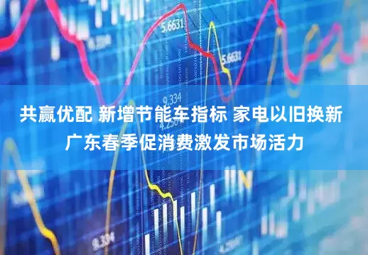 共赢优配 新增节能车指标 家电以旧换新 广东春季促消费激发市场活力