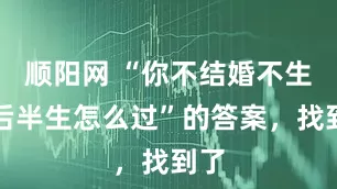 顺阳网 “你不结婚不生娃后半生怎么过”的答案，找到了