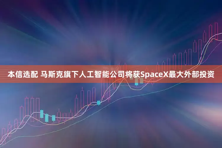本信选配 马斯克旗下人工智能公司将获SpaceX最大外部投资