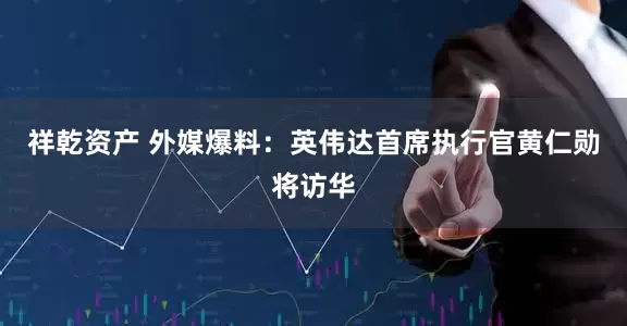 祥乾资产 外媒爆料：英伟达首席执行官黄仁勋将访华