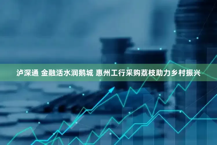 泸深通 金融活水润鹅城 惠州工行采购荔枝助力乡村振兴