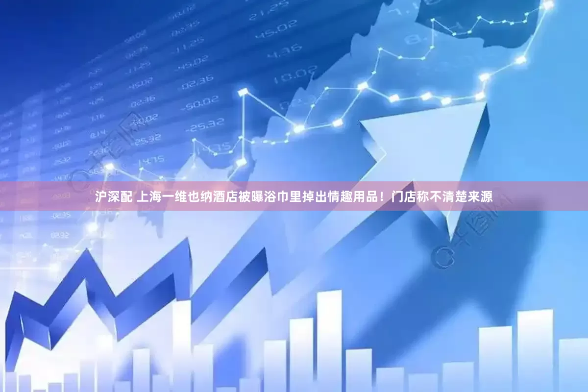 沪深配 上海一维也纳酒店被曝浴巾里掉出情趣用品！门店称不清楚来源