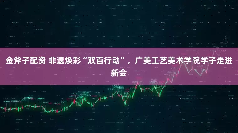 金斧子配资 非遗焕彩“双百行动”，广美工艺美术学院学子走进新会