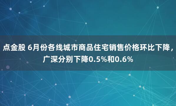 点金股 6月份各线城市商品住宅销售价格环比下降，广深分别下降0.5%和0.6%