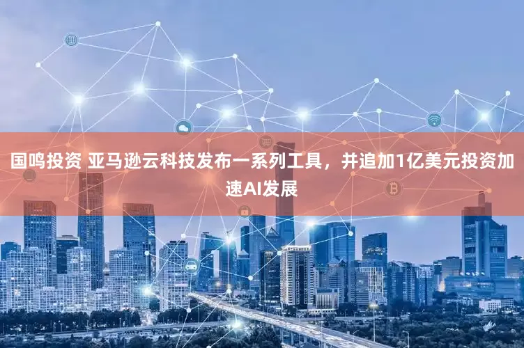 国鸣投资 亚马逊云科技发布一系列工具，并追加1亿美元投资加速AI发展
