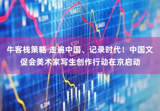 牛客栈策略 走遍中国、记录时代！中国文促会美术家写生创作行动在京启动