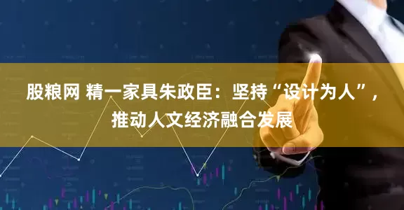股粮网 精一家具朱政臣：坚持“设计为人”，推动人文经济融合发展