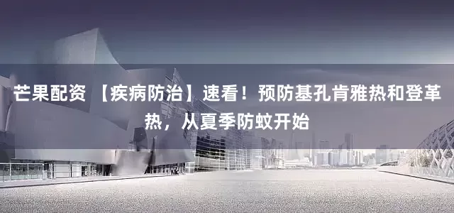 芒果配资 【疾病防治】速看！预防基孔肯雅热和登革热，从夏季防蚊开始