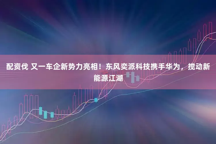 配资伐 又一车企新势力亮相！东风奕派科技携手华为，搅动新能源江湖