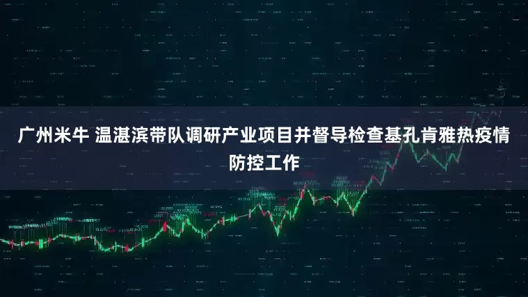 广州米牛 温湛滨带队调研产业项目并督导检查基孔肯雅热疫情防控工作