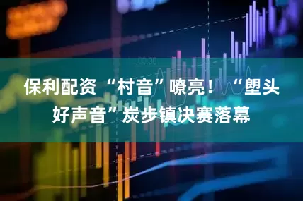 保利配资 “村音”嘹亮！ “塱头好声音”炭步镇决赛落幕