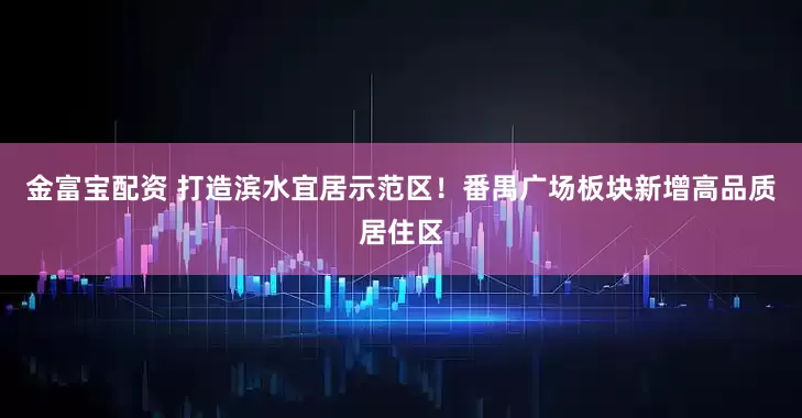 金富宝配资 打造滨水宜居示范区！番禺广场板块新增高品质居住区