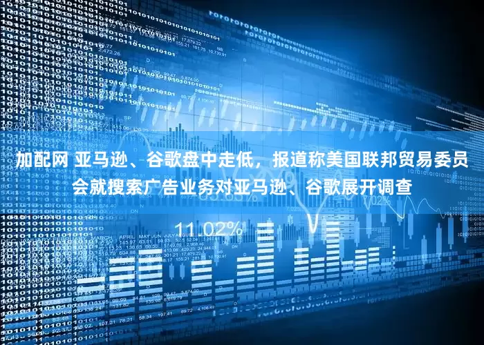 加配网 亚马逊、谷歌盘中走低，报道称美国联邦贸易委员会就搜索广告业务对亚马逊、谷歌展开调查