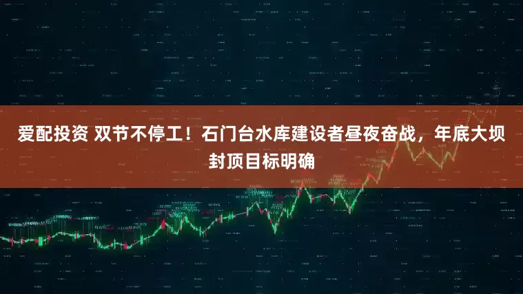 爱配投资 双节不停工！石门台水库建设者昼夜奋战，年底大坝封顶目标明确