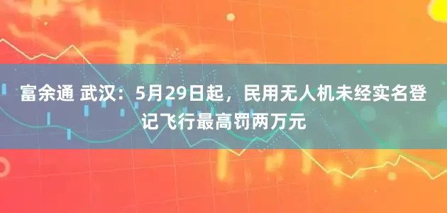 富余通 武汉：5月29日起，民用无人机未经实名登记飞行最高罚两万元