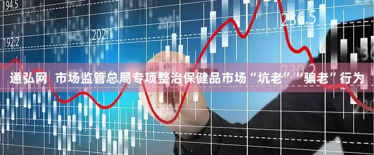 通弘网  市场监管总局专项整治保健品市场“坑老”“骗老”行为