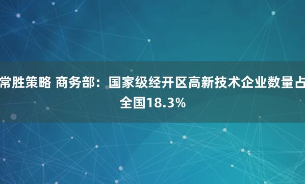 常胜策略 商务部：国家级经开区高新技术企业数量占全国18.3%