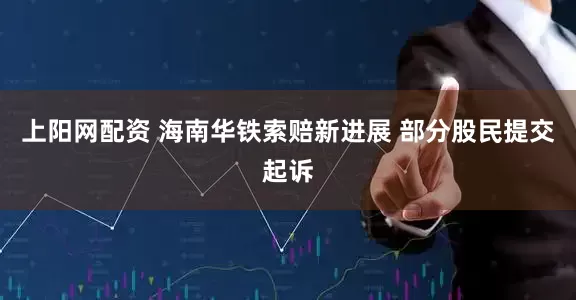 上阳网配资 海南华铁索赔新进展 部分股民提交起诉