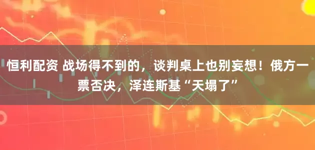 恒利配资 战场得不到的，谈判桌上也别妄想！俄方一票否决，泽连斯基“天塌了”