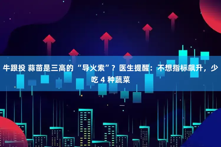 牛跟投 蒜苗是三高的 “导火索”？医生提醒：不想指标飙升，少吃 4 种蔬菜