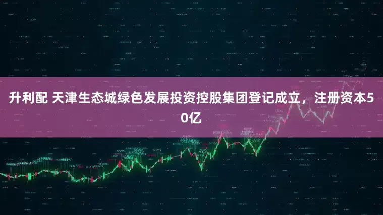升利配 天津生态城绿色发展投资控股集团登记成立，注册资本50亿