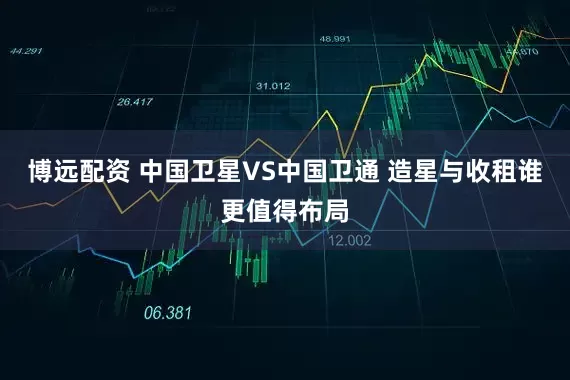 博远配资 中国卫星VS中国卫通 造星与收租谁更值得布局