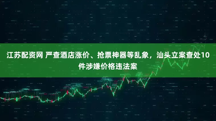 江苏配资网 严查酒店涨价、抢票神器等乱象，汕头立案查处10件涉嫌价格违法案