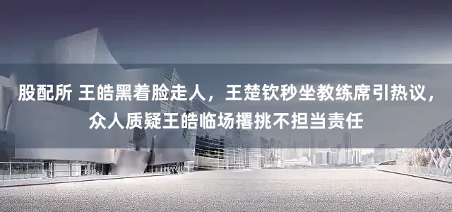 股配所 王皓黑着脸走人，王楚钦秒坐教练席引热议，众人质疑王皓临场撂挑不担当责任