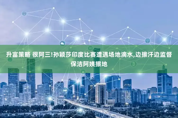 升富策略 很阿三!孙颖莎印度比赛遭遇场地滴水,边擦汗边监督保洁阿姨擦地