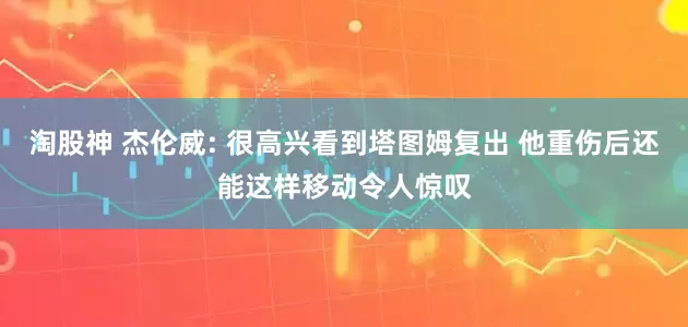 淘股神 杰伦威: 很高兴看到塔图姆复出 他重伤后还能这样移动令人惊叹