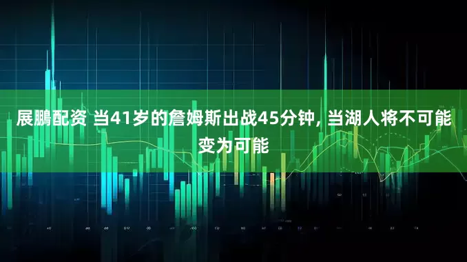 展鵬配资 当41岁的詹姆斯出战45分钟, 当湖人将不可能变为可能