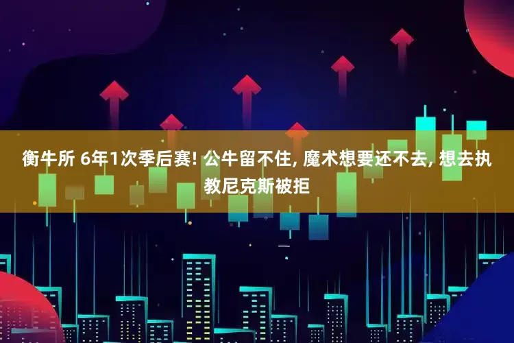 衡牛所 6年1次季后赛! 公牛留不住, 魔术想要还不去, 想去执教尼克斯被拒