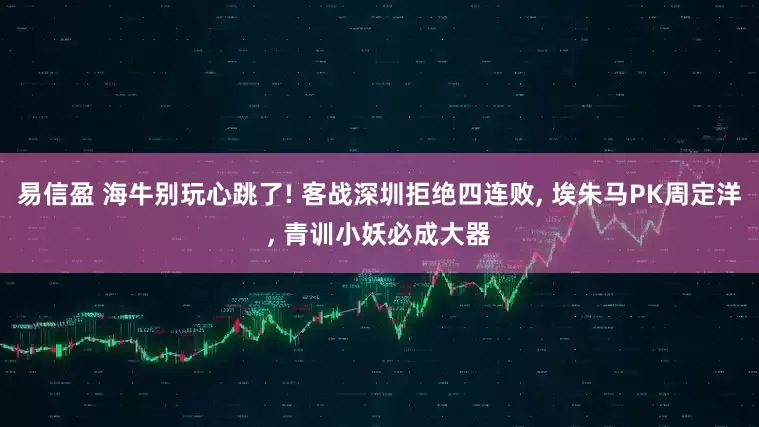 易信盈 海牛别玩心跳了! 客战深圳拒绝四连败, 埃朱马PK周定洋, 青训小妖必成大器