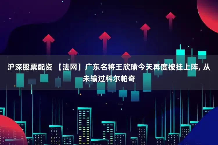 沪深股票配资 【法网】广东名将王欣瑜今天再度披挂上阵, 从未输过科尔帕奇