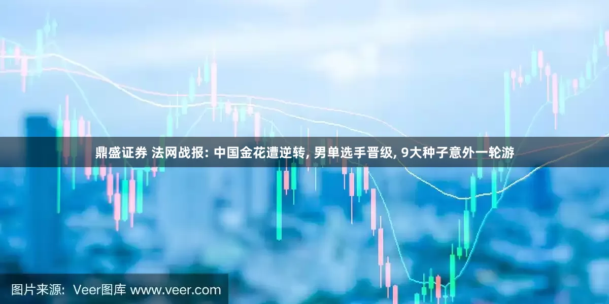 鼎盛证券 法网战报: 中国金花遭逆转, 男单选手晋级, 9大种子意外一轮游